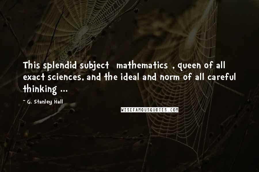 G. Stanley Hall Quotes: This splendid subject [mathematics], queen of all exact sciences, and the ideal and norm of all careful thinking ...