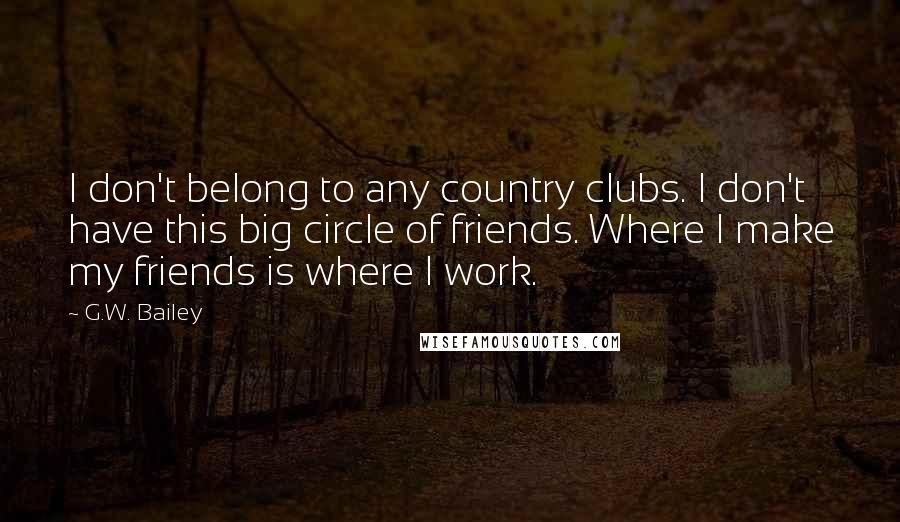 G.W. Bailey Quotes: I don't belong to any country clubs. I don't have this big circle of friends. Where I make my friends is where I work.