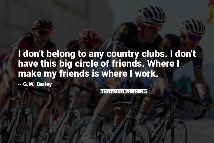 G.W. Bailey Quotes: I don't belong to any country clubs. I don't have this big circle of friends. Where I make my friends is where I work.