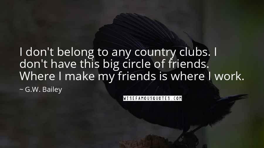 G.W. Bailey Quotes: I don't belong to any country clubs. I don't have this big circle of friends. Where I make my friends is where I work.