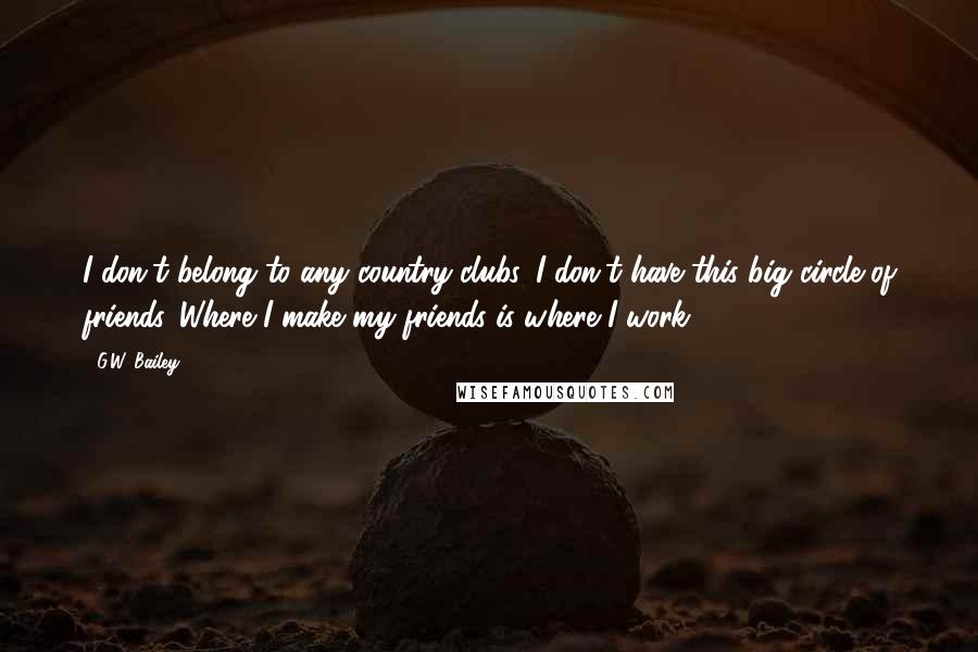G.W. Bailey Quotes: I don't belong to any country clubs. I don't have this big circle of friends. Where I make my friends is where I work.