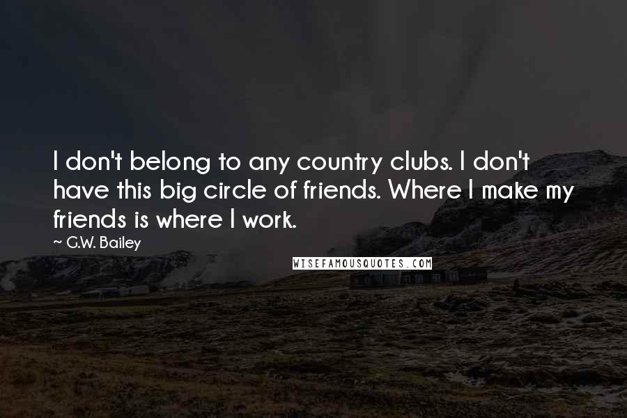 G.W. Bailey Quotes: I don't belong to any country clubs. I don't have this big circle of friends. Where I make my friends is where I work.