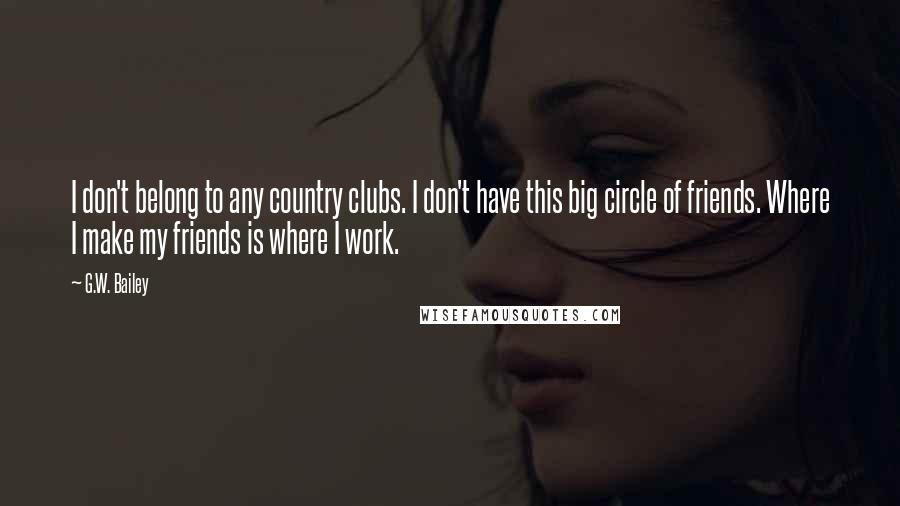 G.W. Bailey Quotes: I don't belong to any country clubs. I don't have this big circle of friends. Where I make my friends is where I work.