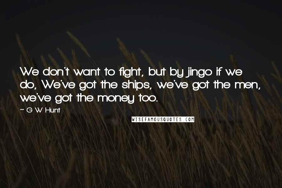 G W Hunt Quotes: We don't want to fight, but by jingo if we do, We've got the ships, we've got the men, we've got the money too.