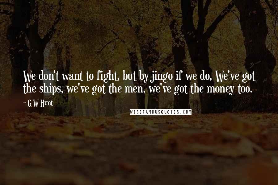 G W Hunt Quotes: We don't want to fight, but by jingo if we do, We've got the ships, we've got the men, we've got the money too.