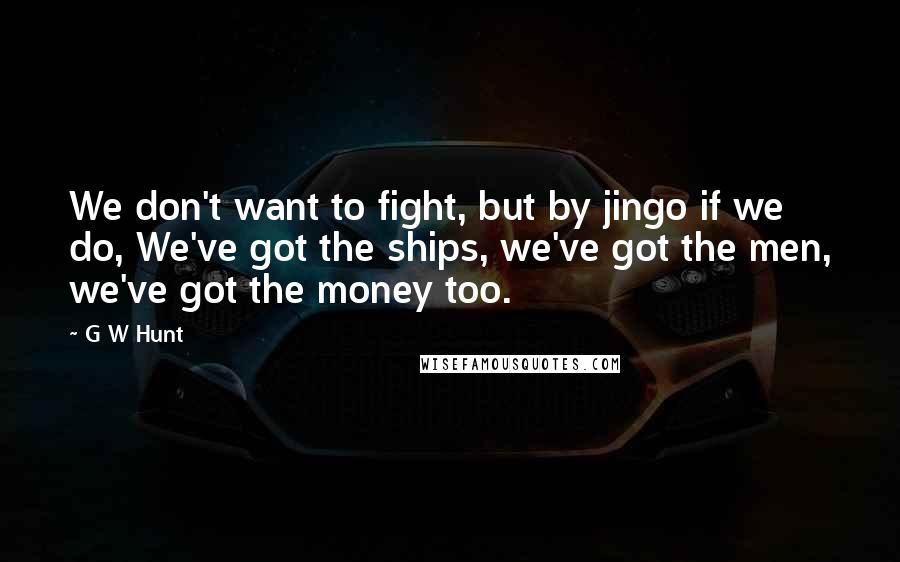 G W Hunt Quotes: We don't want to fight, but by jingo if we do, We've got the ships, we've got the men, we've got the money too.
