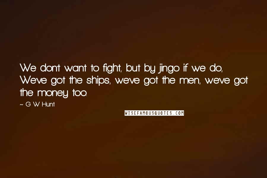 G W Hunt Quotes: We don't want to fight, but by jingo if we do, We've got the ships, we've got the men, we've got the money too.