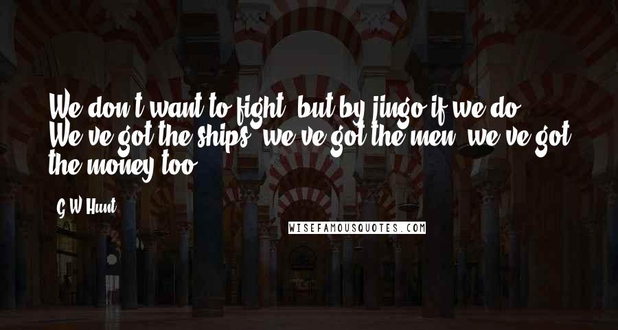 G W Hunt Quotes: We don't want to fight, but by jingo if we do, We've got the ships, we've got the men, we've got the money too.