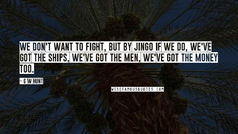 G W Hunt Quotes: We don't want to fight, but by jingo if we do, We've got the ships, we've got the men, we've got the money too.