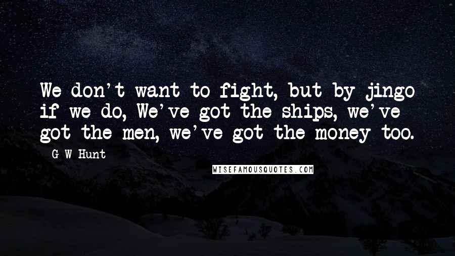 G W Hunt Quotes: We don't want to fight, but by jingo if we do, We've got the ships, we've got the men, we've got the money too.