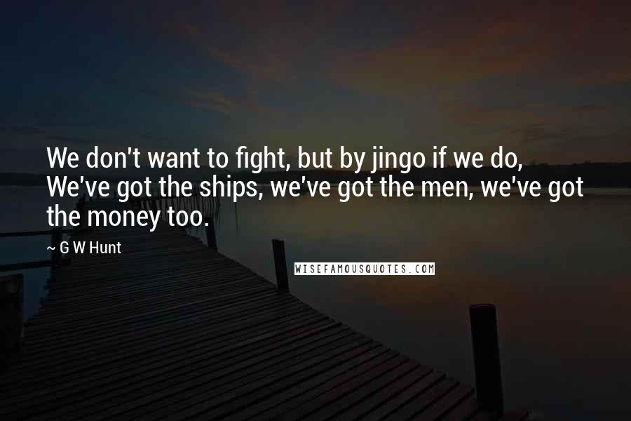 G W Hunt Quotes: We don't want to fight, but by jingo if we do, We've got the ships, we've got the men, we've got the money too.
