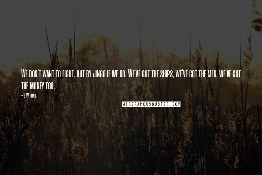 G W Hunt Quotes: We don't want to fight, but by jingo if we do, We've got the ships, we've got the men, we've got the money too.