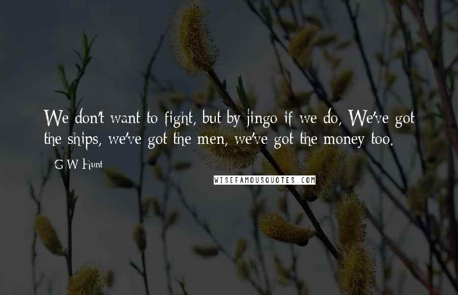 G W Hunt Quotes: We don't want to fight, but by jingo if we do, We've got the ships, we've got the men, we've got the money too.