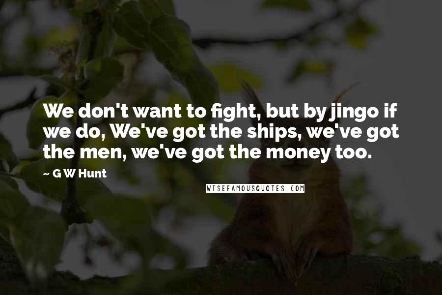 G W Hunt Quotes: We don't want to fight, but by jingo if we do, We've got the ships, we've got the men, we've got the money too.
