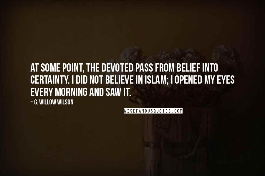 G. Willow Wilson Quotes: At some point, the devoted pass from belief into certainty. I did not believe in Islam; I opened my eyes every morning and saw it.