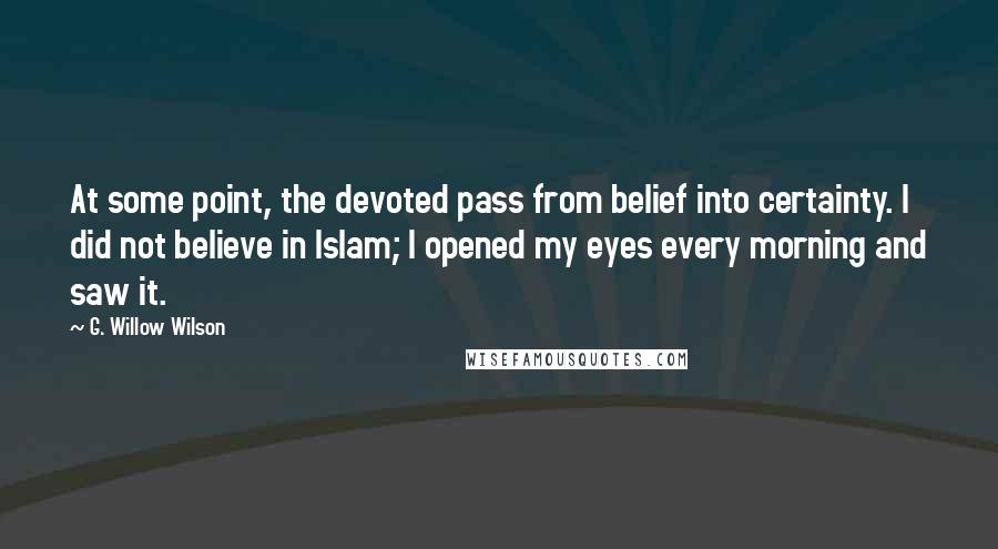 G. Willow Wilson Quotes: At some point, the devoted pass from belief into certainty. I did not believe in Islam; I opened my eyes every morning and saw it.