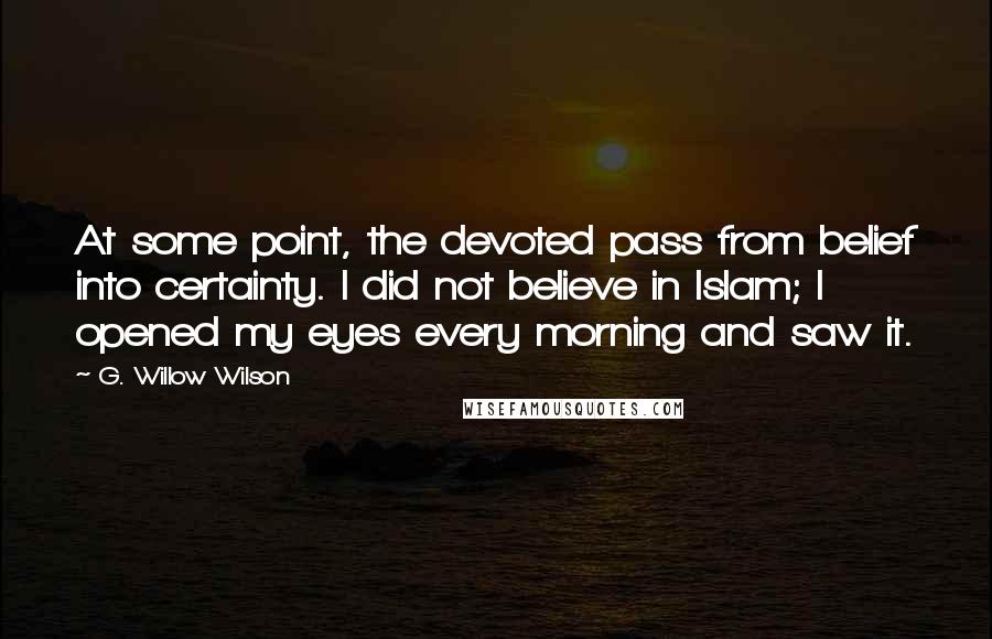 G. Willow Wilson Quotes: At some point, the devoted pass from belief into certainty. I did not believe in Islam; I opened my eyes every morning and saw it.