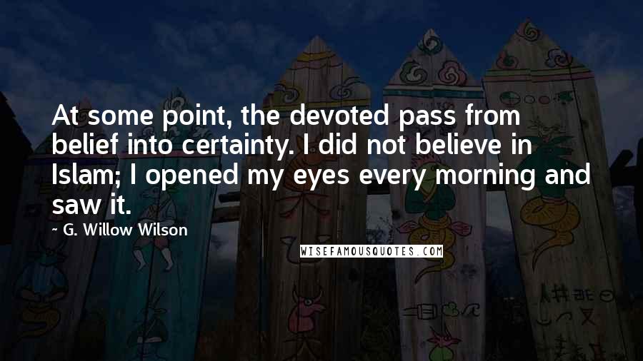 G. Willow Wilson Quotes: At some point, the devoted pass from belief into certainty. I did not believe in Islam; I opened my eyes every morning and saw it.