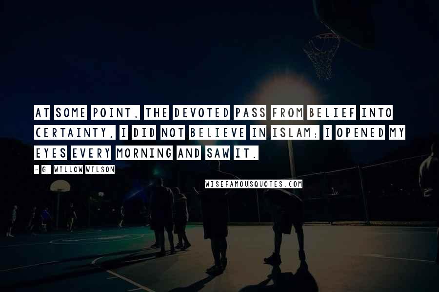 G. Willow Wilson Quotes: At some point, the devoted pass from belief into certainty. I did not believe in Islam; I opened my eyes every morning and saw it.