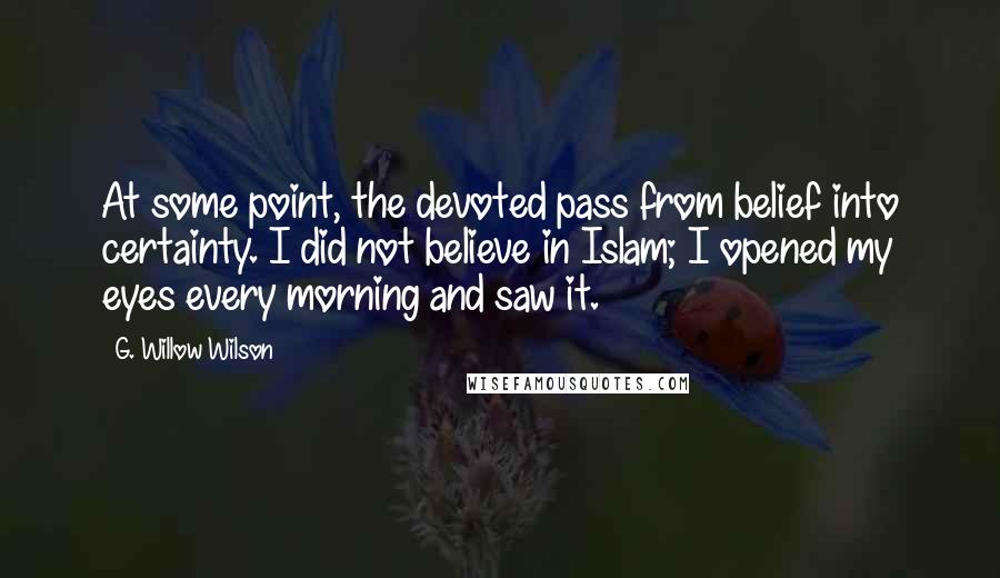 G. Willow Wilson Quotes: At some point, the devoted pass from belief into certainty. I did not believe in Islam; I opened my eyes every morning and saw it.