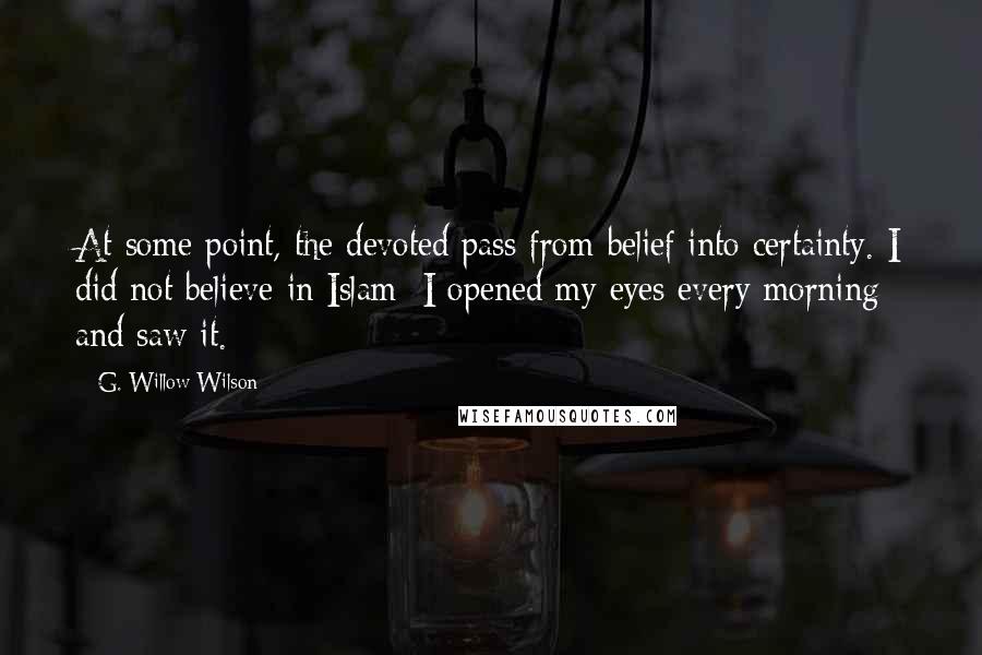 G. Willow Wilson Quotes: At some point, the devoted pass from belief into certainty. I did not believe in Islam; I opened my eyes every morning and saw it.