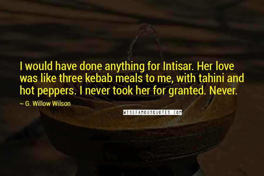 G. Willow Wilson Quotes: I would have done anything for Intisar. Her love was like three kebab meals to me, with tahini and hot peppers. I never took her for granted. Never.