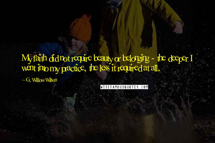 G. Willow Wilson Quotes: My faith did not require beauty or belonging - the deeper I went into my practice, the less it required at all.