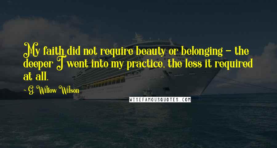 G. Willow Wilson Quotes: My faith did not require beauty or belonging - the deeper I went into my practice, the less it required at all.