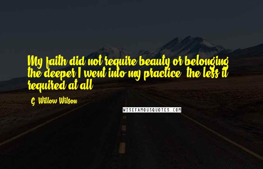 G. Willow Wilson Quotes: My faith did not require beauty or belonging - the deeper I went into my practice, the less it required at all.