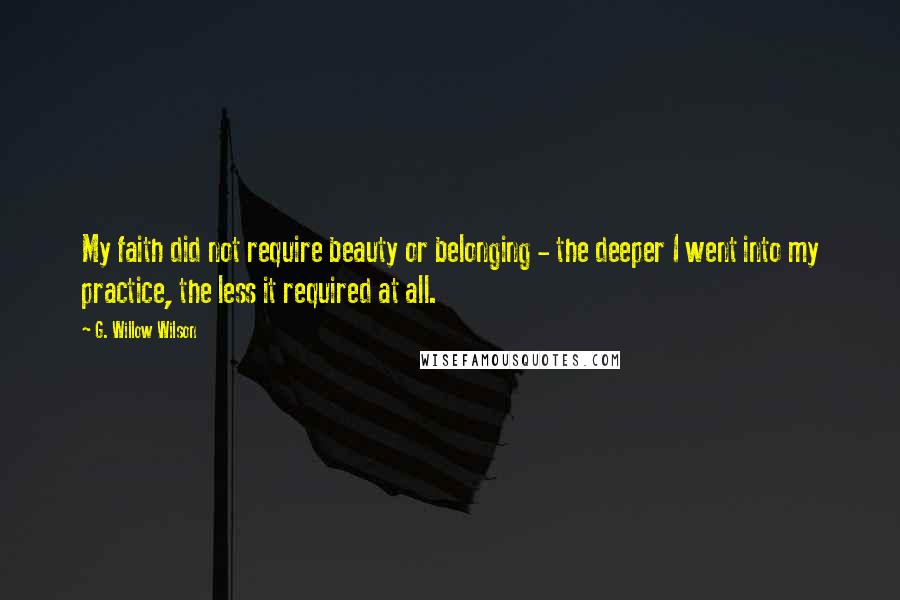 G. Willow Wilson Quotes: My faith did not require beauty or belonging - the deeper I went into my practice, the less it required at all.