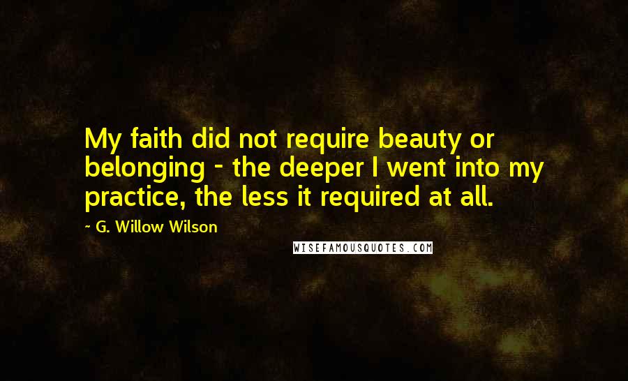 G. Willow Wilson Quotes: My faith did not require beauty or belonging - the deeper I went into my practice, the less it required at all.