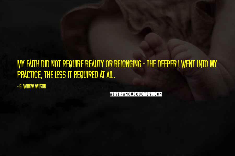 G. Willow Wilson Quotes: My faith did not require beauty or belonging - the deeper I went into my practice, the less it required at all.