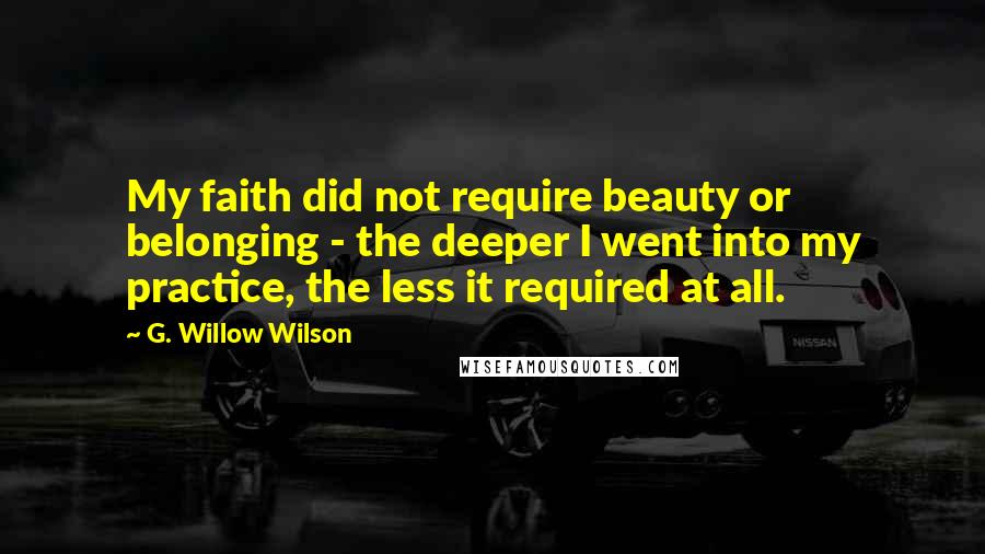 G. Willow Wilson Quotes: My faith did not require beauty or belonging - the deeper I went into my practice, the less it required at all.