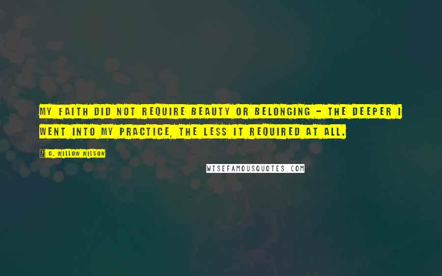 G. Willow Wilson Quotes: My faith did not require beauty or belonging - the deeper I went into my practice, the less it required at all.