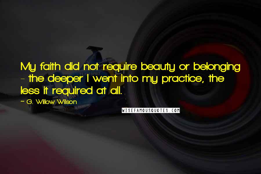 G. Willow Wilson Quotes: My faith did not require beauty or belonging - the deeper I went into my practice, the less it required at all.