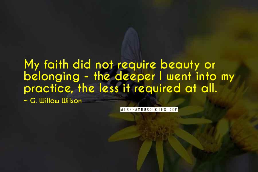 G. Willow Wilson Quotes: My faith did not require beauty or belonging - the deeper I went into my practice, the less it required at all.