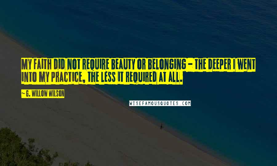 G. Willow Wilson Quotes: My faith did not require beauty or belonging - the deeper I went into my practice, the less it required at all.