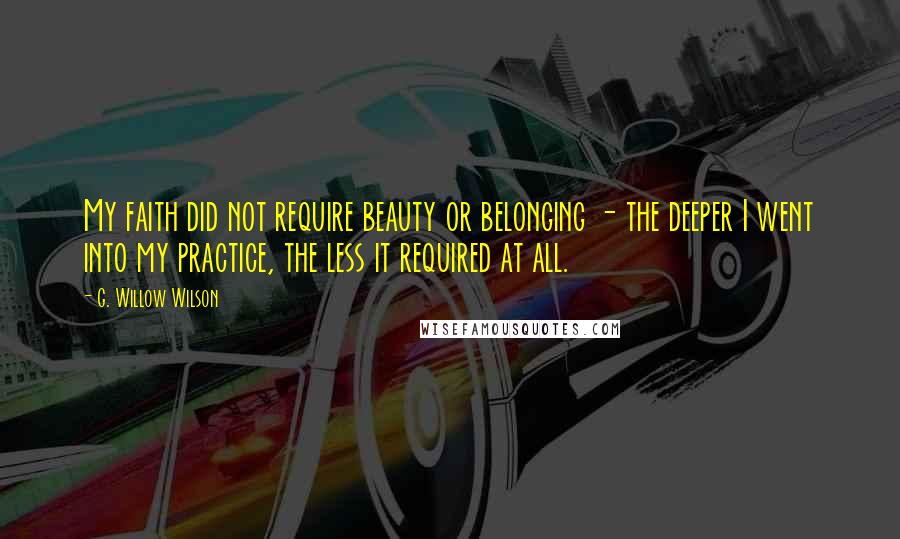 G. Willow Wilson Quotes: My faith did not require beauty or belonging - the deeper I went into my practice, the less it required at all.