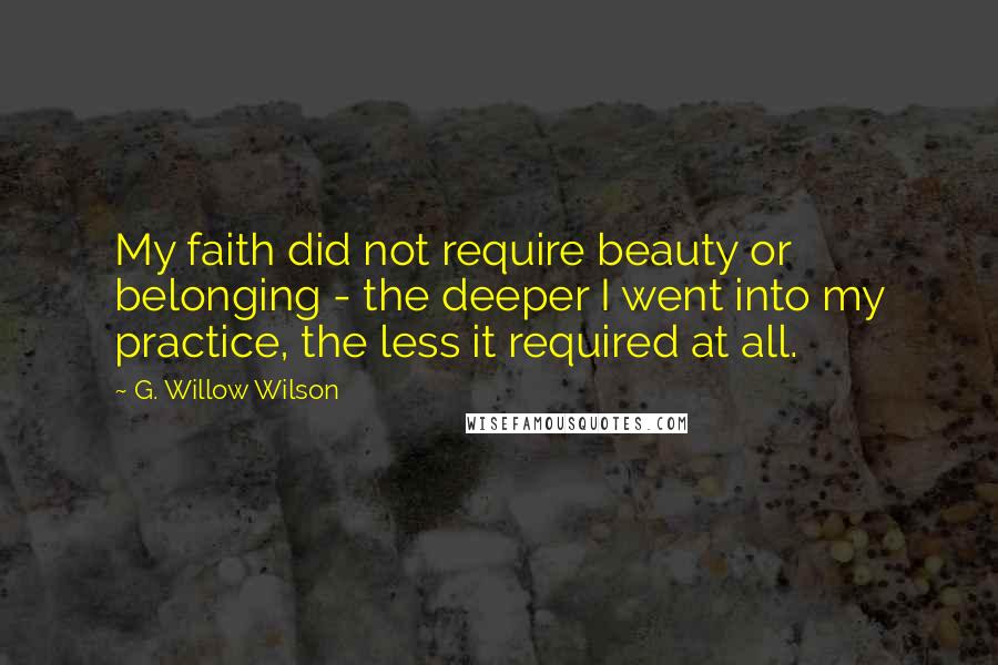 G. Willow Wilson Quotes: My faith did not require beauty or belonging - the deeper I went into my practice, the less it required at all.