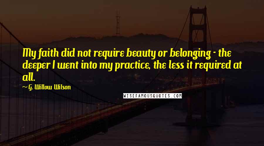 G. Willow Wilson Quotes: My faith did not require beauty or belonging - the deeper I went into my practice, the less it required at all.