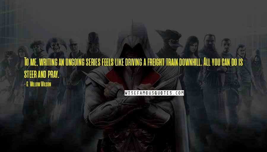 G. Willow Wilson Quotes: To me, writing an ongoing series feels like driving a freight train downhill. All you can do is steer and pray.