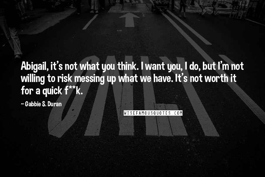 Gabbie S. Duran Quotes: Abigail, it's not what you think. I want you, I do, but I'm not willing to risk messing up what we have. It's not worth it for a quick f**k.