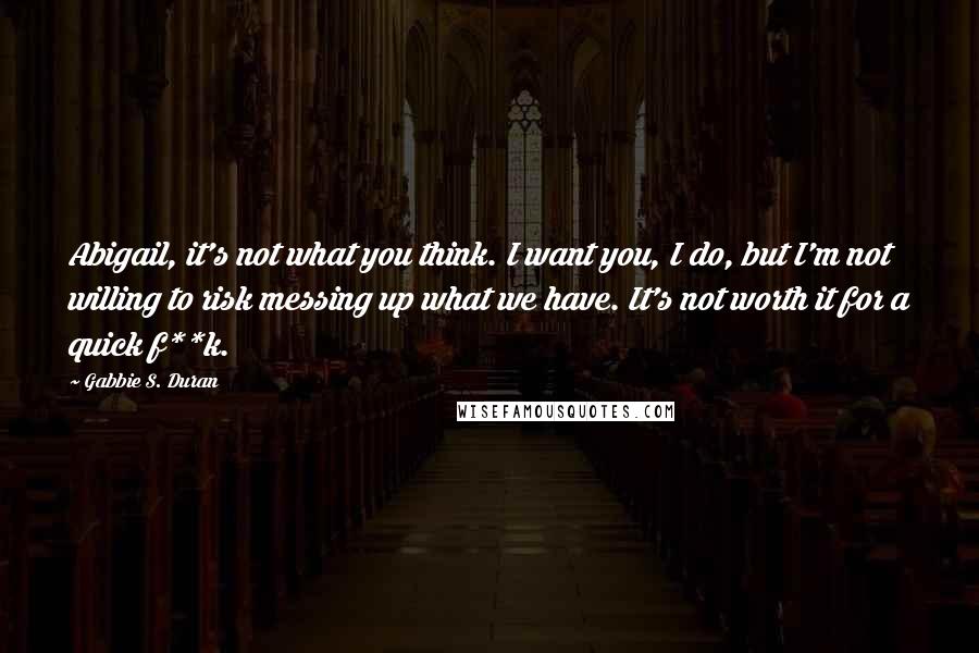 Gabbie S. Duran Quotes: Abigail, it's not what you think. I want you, I do, but I'm not willing to risk messing up what we have. It's not worth it for a quick f**k.