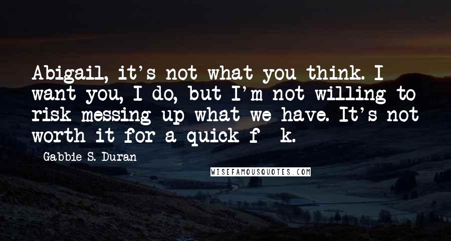 Gabbie S. Duran Quotes: Abigail, it's not what you think. I want you, I do, but I'm not willing to risk messing up what we have. It's not worth it for a quick f**k.