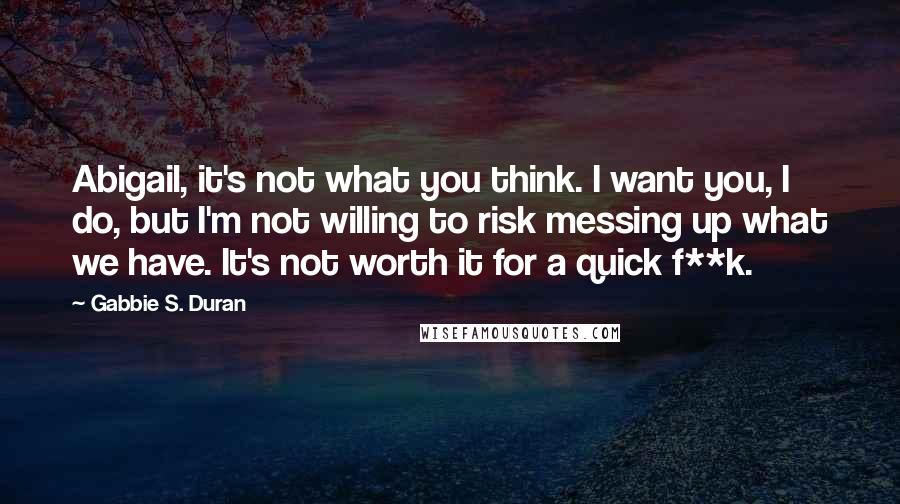 Gabbie S. Duran Quotes: Abigail, it's not what you think. I want you, I do, but I'm not willing to risk messing up what we have. It's not worth it for a quick f**k.