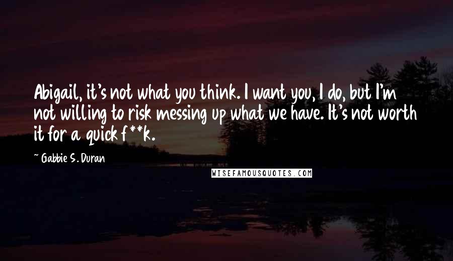 Gabbie S. Duran Quotes: Abigail, it's not what you think. I want you, I do, but I'm not willing to risk messing up what we have. It's not worth it for a quick f**k.