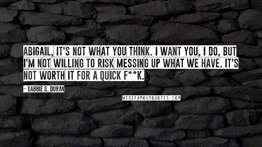 Gabbie S. Duran Quotes: Abigail, it's not what you think. I want you, I do, but I'm not willing to risk messing up what we have. It's not worth it for a quick f**k.