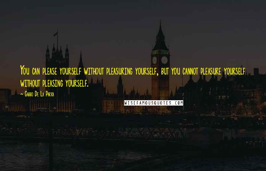 Gabbo De La Parra Quotes: You can please yourself without pleasuring yourself, but you cannot pleasure yourself without pleasing yourself.