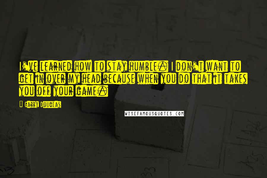 Gabby Douglas Quotes: I've learned how to stay humble. I don't want to get in over my head because when you do that it takes you off your game.
