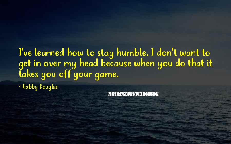 Gabby Douglas Quotes: I've learned how to stay humble. I don't want to get in over my head because when you do that it takes you off your game.